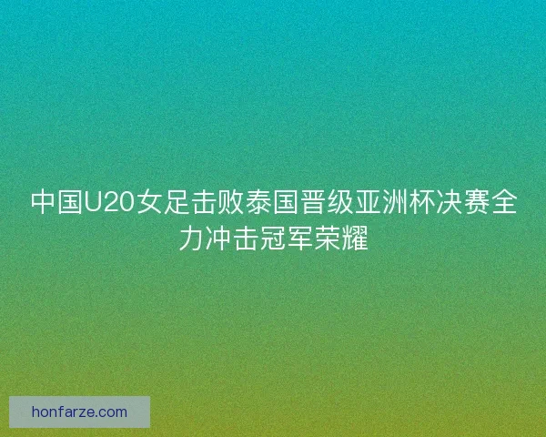 中国U20女足击败泰国晋级亚洲杯决赛全力冲击冠军荣耀