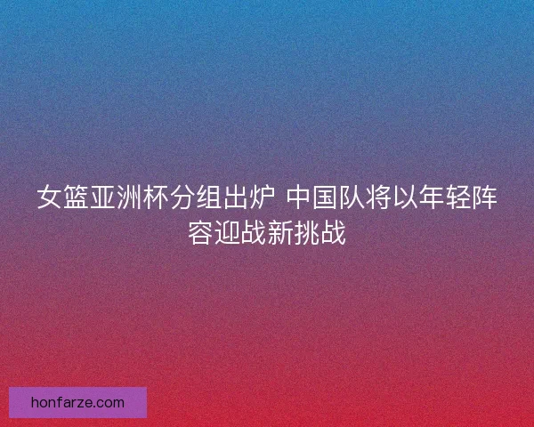 女篮亚洲杯分组出炉 中国队将以年轻阵容迎战新挑战